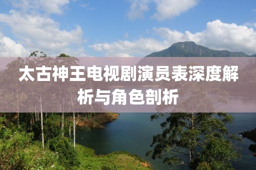 太古神王电视剧演员表深度解析与角色剖析