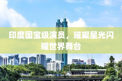 印度国宝级演员，璀璨星光闪耀世界舞台