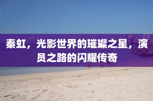 秦虹，光影世界的璀璨之星，演员之路的闪耀传奇