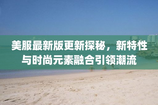 美服最新版更新探秘，新特性与时尚元素融合引领潮流