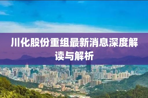 川化股份重组最新消息深度解读与解析