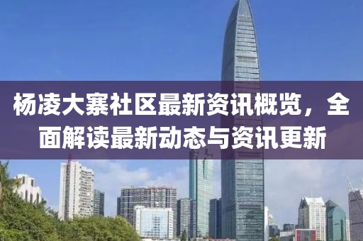 杨凌大寨社区最新资讯概览，全面解读最新动态与资讯更新