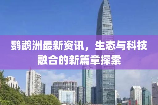 鹦鹉洲最新资讯，生态与科技融合的新篇章探索