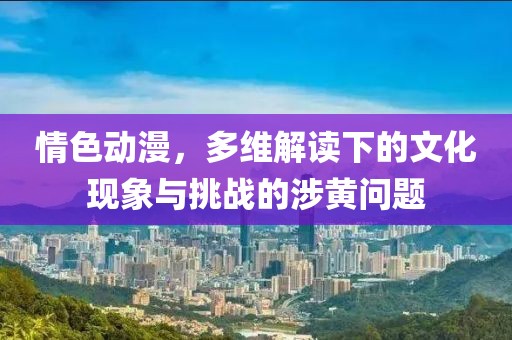 情色动漫，多维解读下的文化现象与挑战的涉黄问题