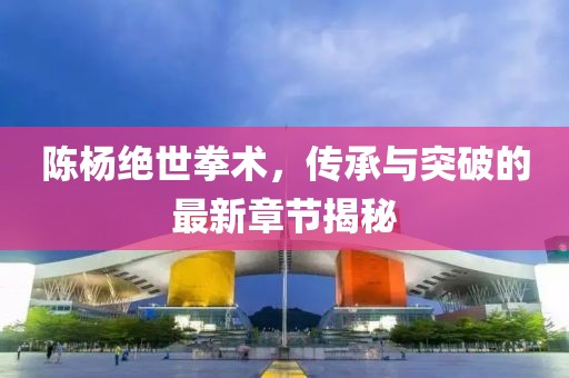 陈杨绝世拳术，传承与突破的最新章节揭秘