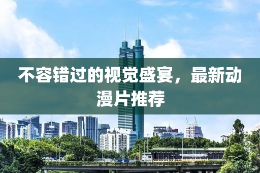 不容错过的视觉盛宴，最新动漫片推荐