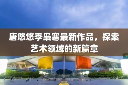 唐悠悠季枭寒最新作品，探索艺术领域的新篇章