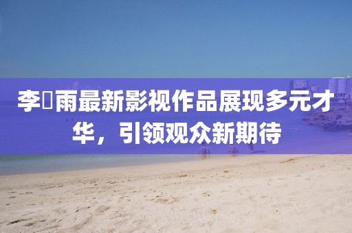 李玹雨最新影视作品展现多元才华，引领观众新期待