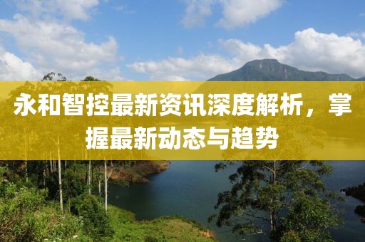 永和智控最新资讯深度解析，掌握最新动态与趋势