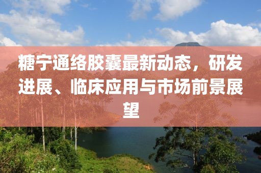 糖宁通络胶囊最新动态，研发进展、临床应用与市场前景展望