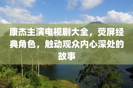 康杰主演电视剧大全，荧屏经典角色，触动观众内心深处的故事