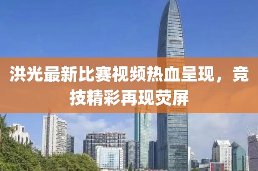 洪光最新比赛视频热血呈现，竞技精彩再现荧屏