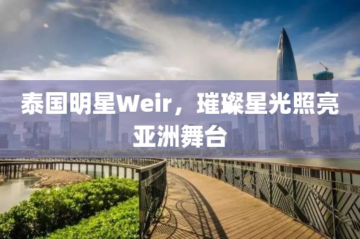 泰国明星Weir，璀璨星光照亮亚洲舞台
