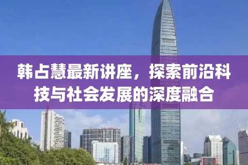 韩占慧最新讲座，探索前沿科技与社会发展的深度融合