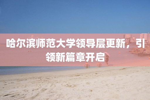 哈尔滨师范大学领导层更新，引领新篇章开启
