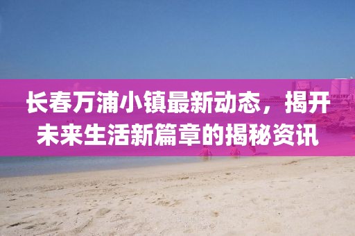 长春万浦小镇最新动态，揭开未来生活新篇章的揭秘资讯