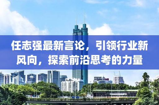 任志强最新言论，引领行业新风向，探索前沿思考的力量