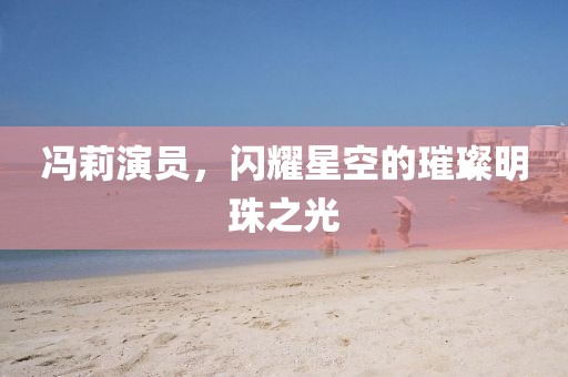 冯莉演员，闪耀星空的璀璨明珠之光