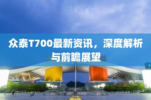 众泰T700最新资讯，深度解析与前瞻展望
