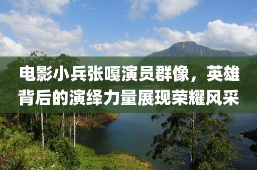 电影小兵张嘎演员群像，英雄背后的演绎力量展现荣耀风采