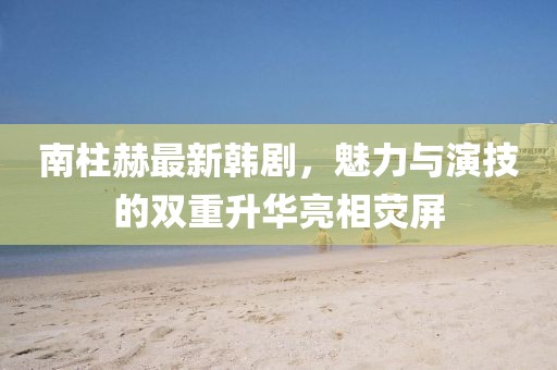 南柱赫最新韩剧，魅力与演技的双重升华亮相荧屏