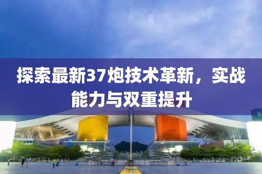 探索最新37炮技术革新，实战能力与双重提升
