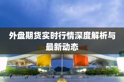 外盘期货实时行情深度解析与最新动态