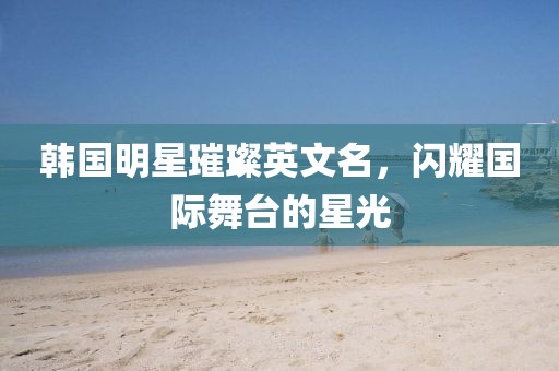 韩国明星璀璨英文名，闪耀国际舞台的星光