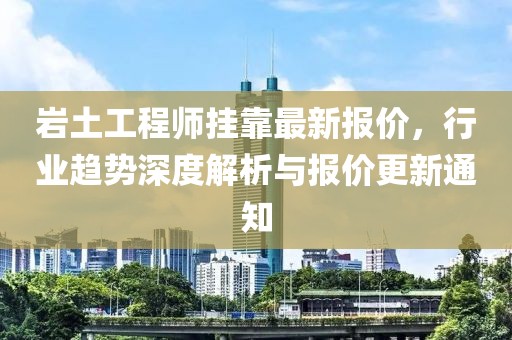 岩土工程师挂靠最新报价，行业趋势深度解析与报价更新通知