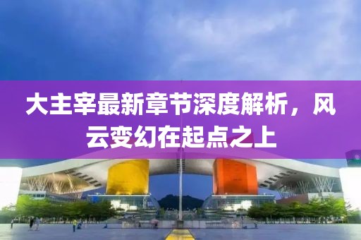 大主宰最新章节深度解析，风云变幻在起点之上