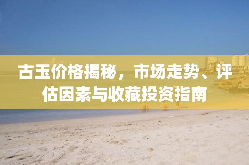 古玉价格揭秘，市场走势、评估因素与收藏投资指南