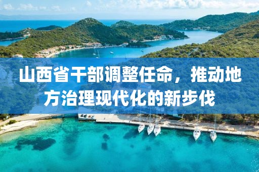 山西省干部调整任命，推动地方治理现代化的新步伐
