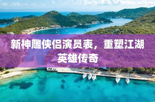 新神雕侠侣演员表，重塑江湖英雄传奇
