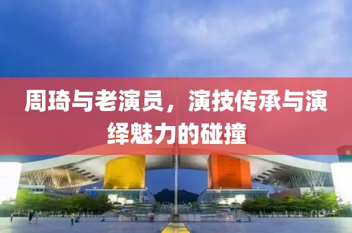 周琦与老演员，演技传承与演绎魅力的碰撞