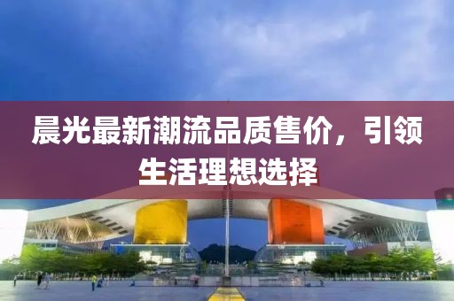 晨光最新潮流品质售价，引领生活理想选择