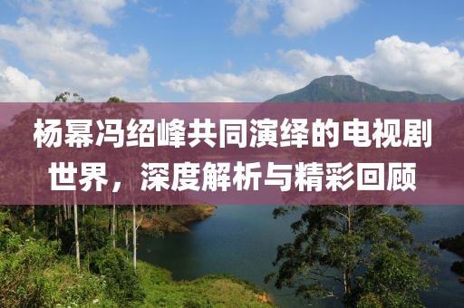 杨幂冯绍峰共同演绎的电视剧世界，深度解析与精彩回顾