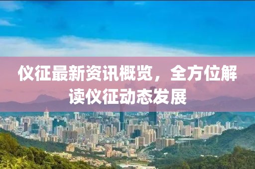 仪征最新资讯概览，全方位解读仪征动态发展