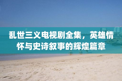 乱世三义电视剧全集，英雄情怀与史诗叙事的辉煌篇章