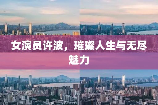 女演员许波，璀璨人生与无尽魅力