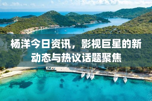 杨洋今日资讯，影视巨星的新动态与热议话题聚焦