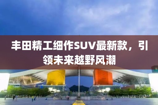 丰田精工细作SUV最新款，引领未来越野风潮