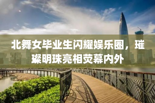 北舞女毕业生闪耀娱乐圈，璀璨明珠亮相荧幕内外