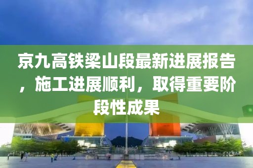 京九高铁梁山段最新进展报告，施工进展顺利，取得重要阶段性成果