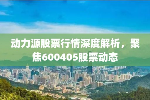 动力源股票行情深度解析，聚焦600405股票动态