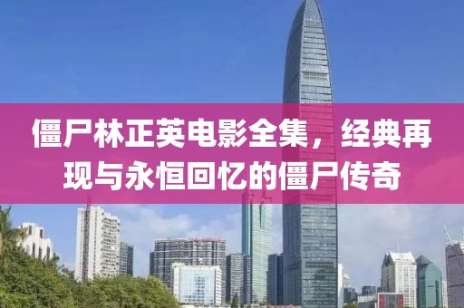 僵尸林正英电影全集，经典再现与永恒回忆的僵尸传奇