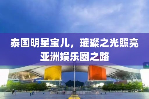 泰国明星宝儿，璀璨之光照亮亚洲娱乐圈之路
