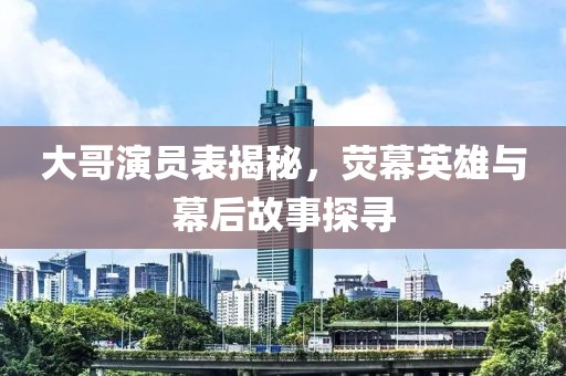 大哥演员表揭秘，荧幕英雄与幕后故事探寻