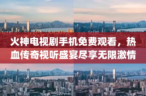 火神电视剧手机免费观看，热血传奇视听盛宴尽享无限激情