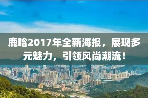 鹿晗2017年全新海报，展现多元魅力，引领风尚潮流！