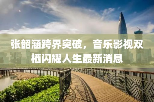 张韶涵跨界突破，音乐影视双栖闪耀人生最新消息